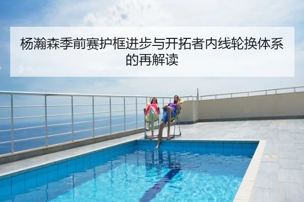 杨瀚森季前赛护框进步与开拓者内线轮换体系的再解读