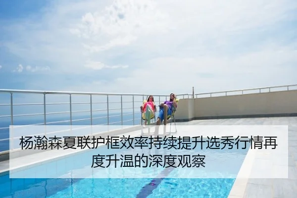 杨瀚森夏联护框效率持续提升选秀行情再度升温的深度观察