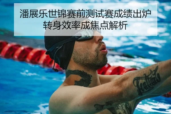 潘展乐世锦赛前测试赛成绩出炉 转身效率成焦点解析