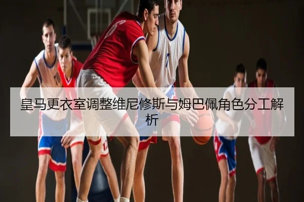 皇马更衣室调整维尼修斯与姆巴佩角色分工解析