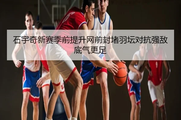 石宇奇新赛季前提升网前封堵羽坛对抗强敌底气更足