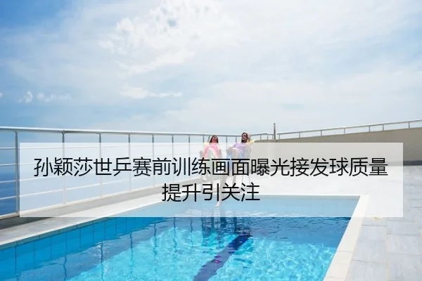 孙颖莎世乒赛前训练画面曝光接发球质量提升引关注