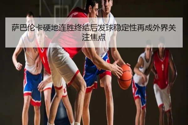 萨巴伦卡硬地连胜终结后发球稳定性再成外界关注焦点